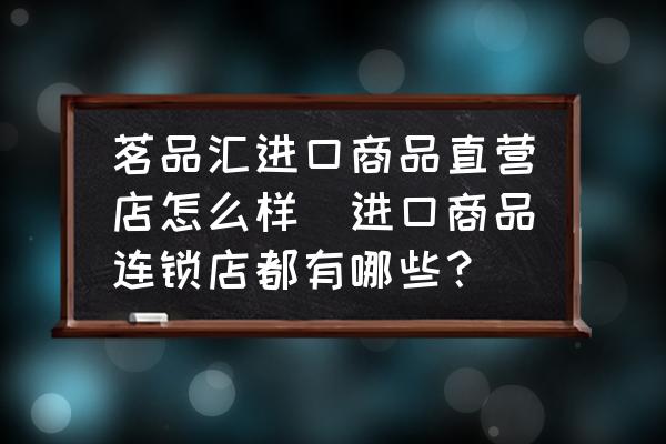 茗品匯進口商品直營店怎么樣(進口商品連鎖店都有哪些？)