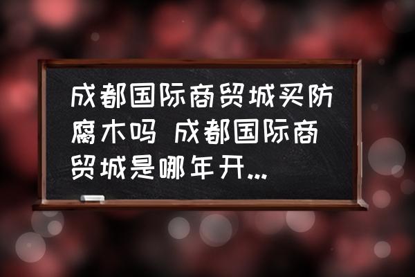 成都國際商貿城買防腐木嗎 成都國際商貿城是哪年開始修建的？