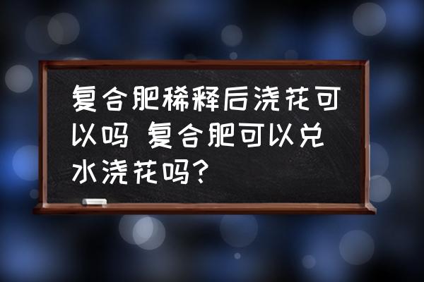 復(fù)合肥稀釋后澆花可以嗎 復(fù)合肥可以兌水澆花嗎？