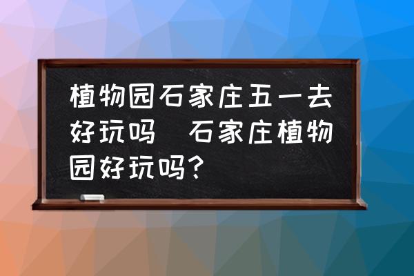 植物園石家莊五一去好玩嗎(石家莊植物園好玩嗎？)
