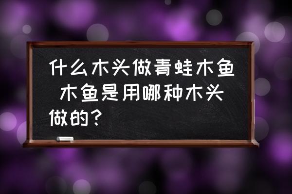 什么木頭做青蛙木魚 木魚是用哪種木頭做的？