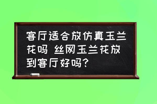 客廳適合放仿真玉蘭花嗎 絲網(wǎng)玉蘭花放到客廳好嗎？