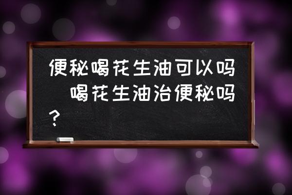 便秘喝花生油可以嗎(喝花生油治便秘嗎？)