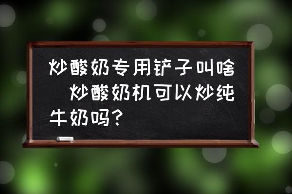 炒酸奶專用鏟子叫啥(炒酸奶機可以炒純牛奶嗎？)
