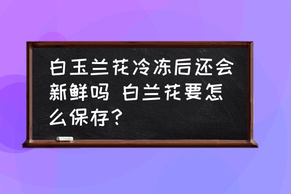 白玉蘭花冷凍后還會(huì)新鮮嗎 白蘭花要怎么保存？