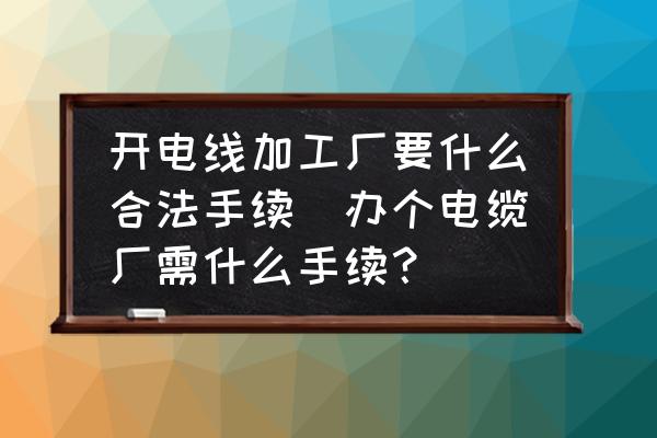 開電線加工廠要什么合法手續(xù)(辦個電纜廠需什么手續(xù)？)