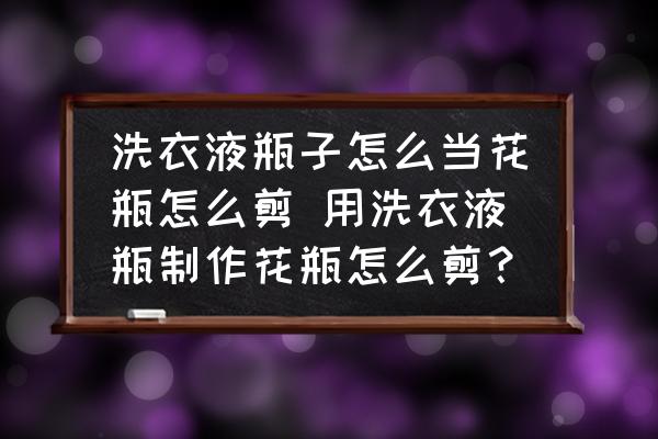 洗衣液瓶子怎么當(dāng)花瓶怎么剪 用洗衣液瓶制作花瓶怎么剪？