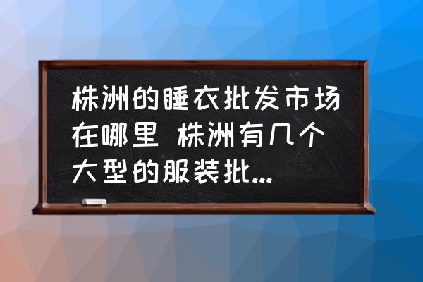 株洲的睡衣批發(fā)市場在哪里 株洲有幾個大型的服裝批發(fā)市場？