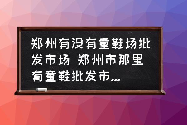 鄭州有沒有童鞋場批發(fā)市場 鄭州市那里有童鞋批發(fā)市場價錢要便宜質(zhì)量要好點的？