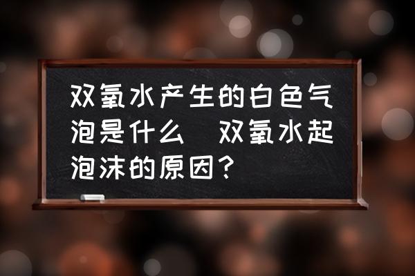 雙氧水產(chǎn)生的白色氣泡是什么(雙氧水起泡沫的原因？)