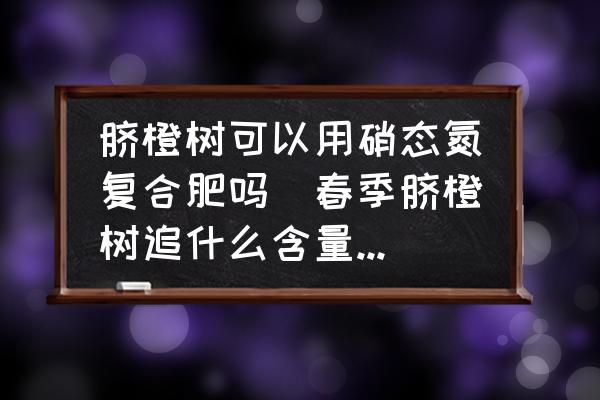 臍橙樹可以用硝態(tài)氮復合肥嗎(春季臍橙樹追什么含量的復合肥比較好？)