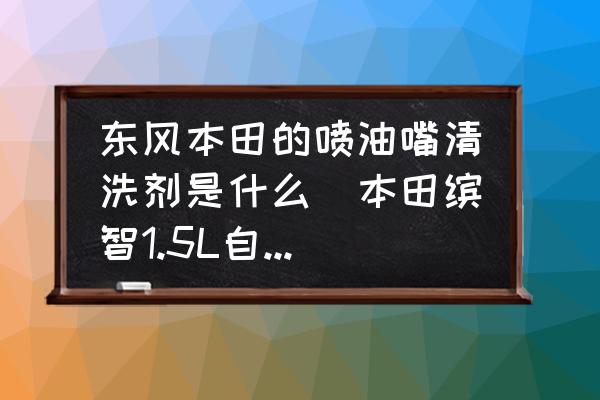 東風(fēng)本田的噴油嘴清洗劑是什么(本田繽智1.5L自然吸氣要加清潔劑嗎？)