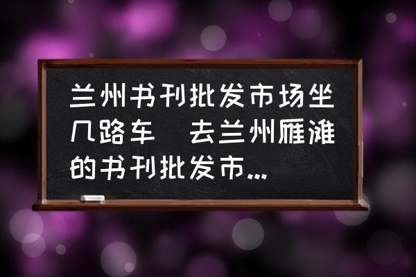 蘭州書刊批發(fā)市場(chǎng)坐幾路車(去蘭州雁灘的書刊批發(fā)市場(chǎng)坐什么車？)