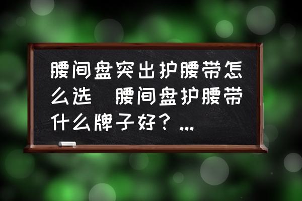 腰間盤突出護(hù)腰帶怎么選(腰間盤護(hù)腰帶什么牌子好？早上好？)