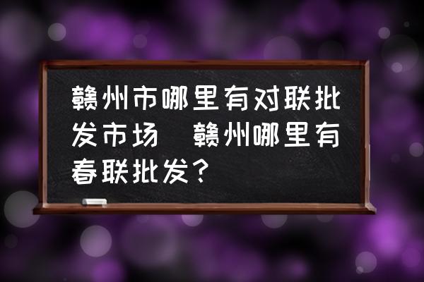 贛州市哪里有對(duì)聯(lián)批發(fā)市場(chǎng)(贛州哪里有春聯(lián)批發(fā)？)