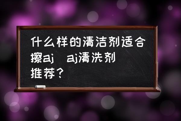 什么樣的清潔劑適合擦aj(aj清洗劑推薦？)