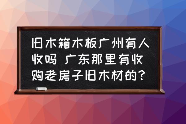 舊木箱木板廣州有人收嗎 廣東那里有收購老房子舊木材的？