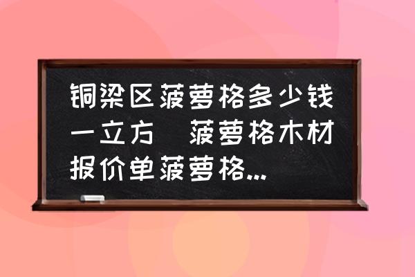 銅梁區(qū)菠蘿格多少錢一立方(菠蘿格木材報(bào)價(jià)單菠蘿格木材價(jià)格菠蘿格多少錢一方？)