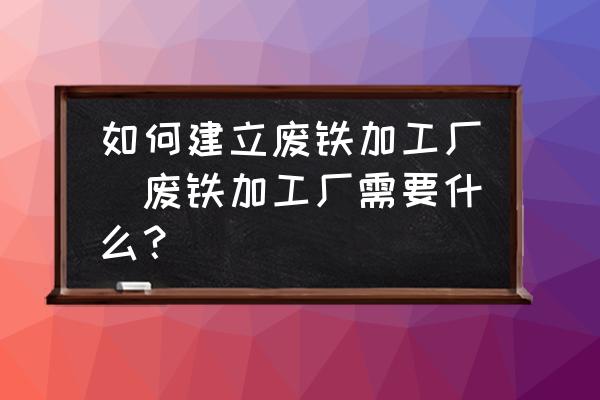 如何建立廢鐵加工廠(廢鐵加工廠需要什么？)
