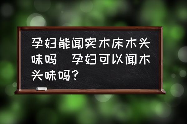 孕婦能聞實木床木頭味嗎(孕婦可以聞木頭味嗎？)