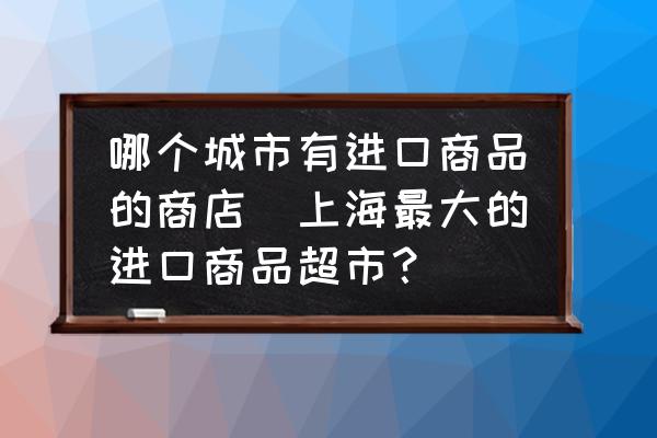 哪個城市有進口商品的商店(上海最大的進口商品超市？)