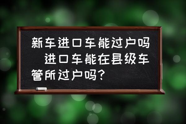 新車(chē)進(jìn)口車(chē)能過(guò)戶(hù)嗎(進(jìn)口車(chē)能在縣級(jí)車(chē)管所過(guò)戶(hù)嗎？)