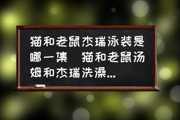 貓和老鼠杰瑞泳裝是哪一集(貓和老鼠湯姆和杰瑞洗澡是哪一集？)