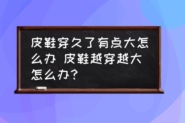 皮鞋穿久了有點大怎么辦 皮鞋越穿越大怎么辦？