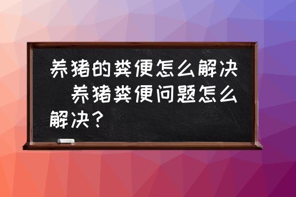 養(yǎng)豬的糞便怎么解決(養(yǎng)豬糞便問題怎么解決？)