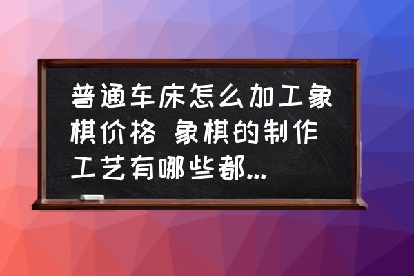 普通車床怎么加工象棋價格 象棋的制作工藝有哪些都需要些什么機器呢？