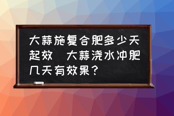 大蒜施復(fù)合肥多少天起效(大蒜澆水沖肥幾天有效果？)