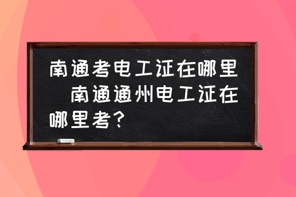 南通考電工證在哪里(南通通州電工證在哪里考？)