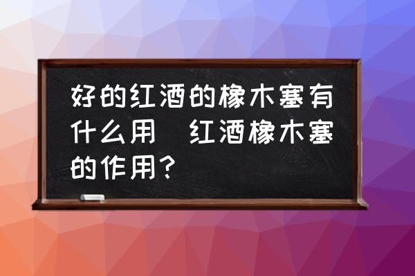 好的紅酒的橡木塞有什么用(紅酒橡木塞的作用？)