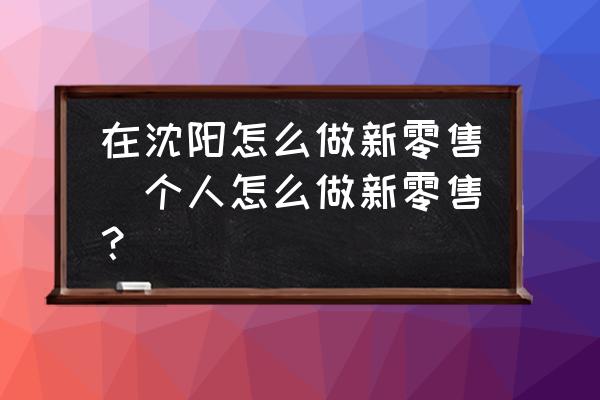 在沈陽怎么做新零售(個人怎么做新零售？)