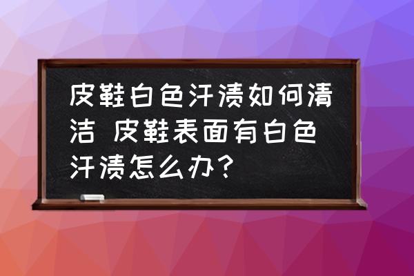 皮鞋白色汗?jié)n如何清潔 皮鞋表面有白色汗?jié)n怎么辦？