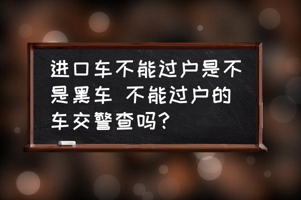 進(jìn)口車不能過(guò)戶是不是黑車 不能過(guò)戶的車交警查嗎？
