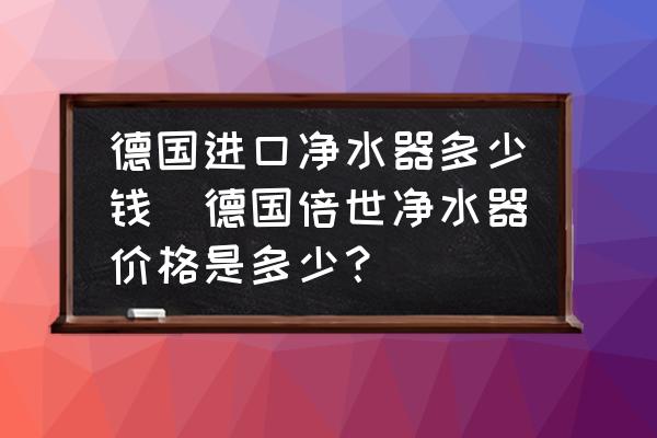 德國進(jìn)口凈水器多少錢(德國倍世凈水器價格是多少？)