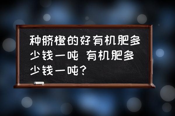 種臍橙的好有機肥多少錢一噸 有機肥多少錢一噸？