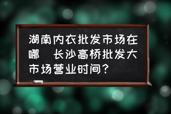 湖南內(nèi)衣批發(fā)市場在哪(長沙高橋批發(fā)大市場營業(yè)時(shí)間？)