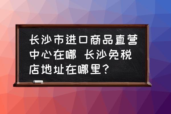 長沙市進口商品直營中心在哪 長沙免稅店地址在哪里？