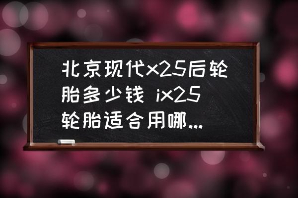 北京現(xiàn)代x25后輪胎多少錢 ix25輪胎適合用哪個牌子的？