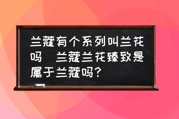 蘭蔻有個系列叫蘭花嗎(蘭蔻蘭花臻致是屬于蘭蔻嗎？)