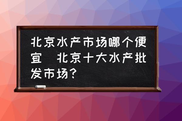 北京水產(chǎn)市場哪個便宜(北京十大水產(chǎn)批發(fā)市場？)