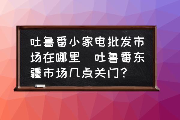 吐魯番小家電批發(fā)市場(chǎng)在哪里(吐魯番東疆市場(chǎng)幾點(diǎn)關(guān)門？)