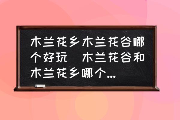 木蘭花鄉(xiāng)木蘭花谷哪個好玩(木蘭花谷和木蘭花鄉(xiāng)哪個好玩？)