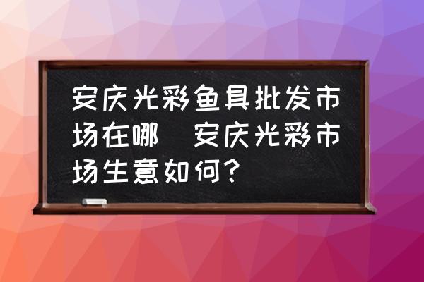 安慶光彩魚具批發(fā)市場在哪(安慶光彩市場生意如何？)
