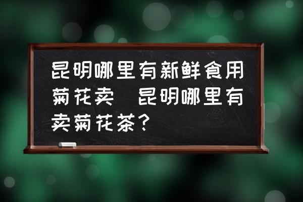 昆明哪里有新鮮食用菊花賣(昆明哪里有賣菊花茶？)