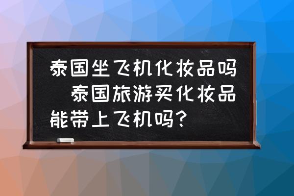 泰國坐飛機化妝品嗎(泰國旅游買化妝品能帶上飛機嗎？)