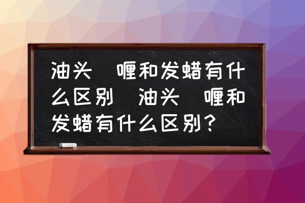 油頭啫喱和發(fā)蠟有什么區(qū)別(油頭啫喱和發(fā)蠟有什么區(qū)別？)