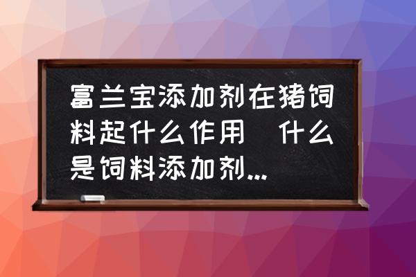 富蘭寶添加劑在豬飼料起什么作用(什么是飼料添加劑？其作用如何？)